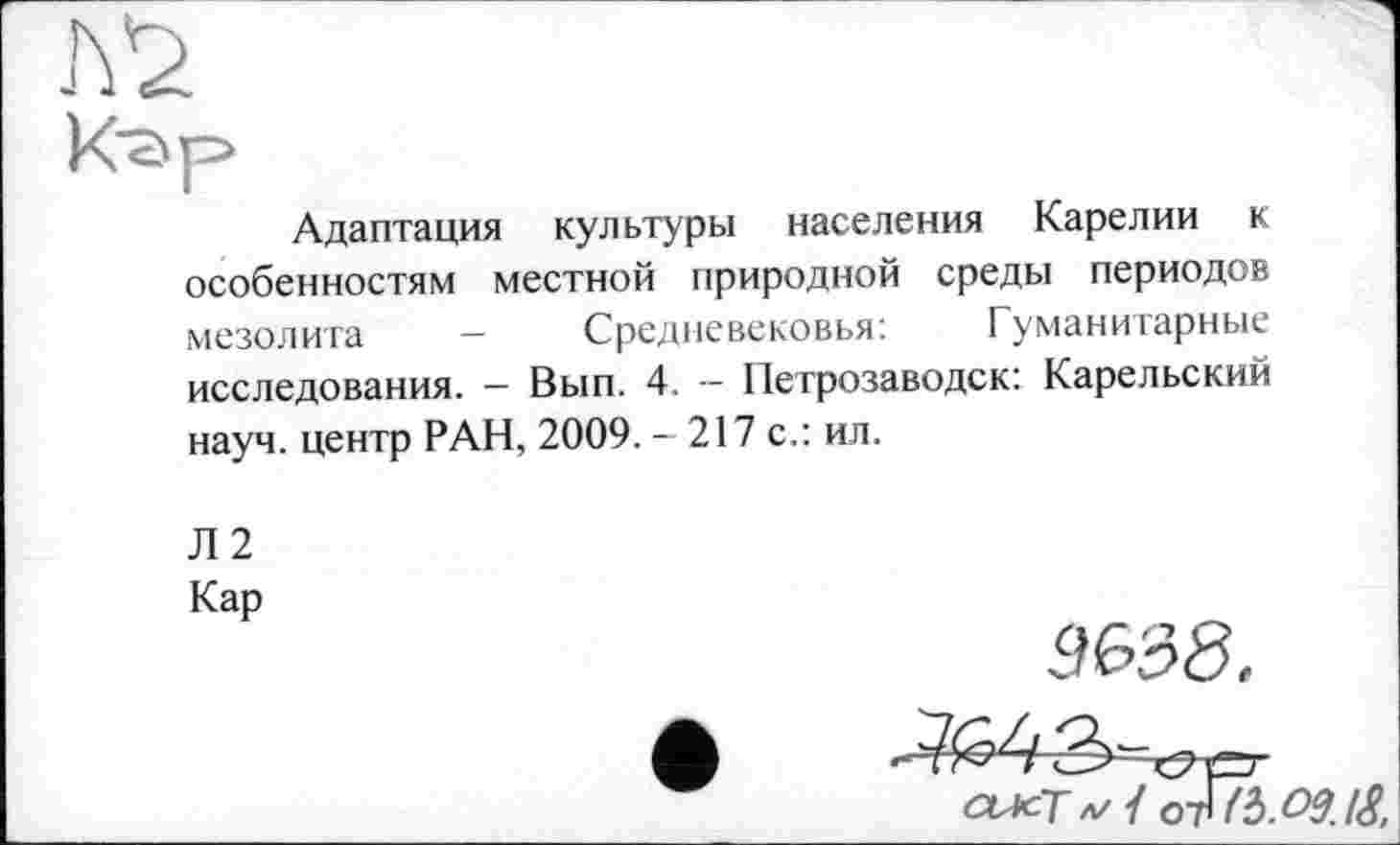 ﻿Адаптация культуры населения Карелии к особенностям местной природной среды периодов мезолита - Средневековья:	Гуманитарные
исследования. — Вып. 4. — Петрозаводск: Карельский науч, центр РАН, 2009. - 217 с.: ил.
Л2
Кар
9&38.